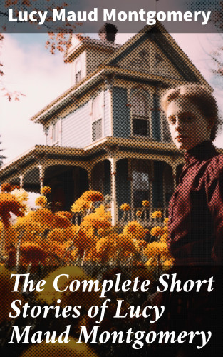 Lucy Maud Montgomery: The Complete Short Stories of Lucy Maud Montgomery