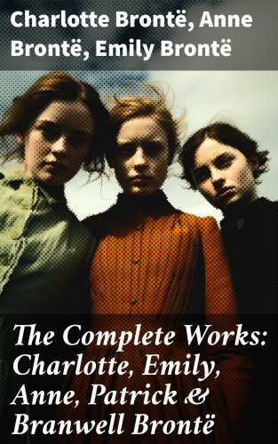 Charlotte Brontë, Anne Brontë, Emily Brontë: The Complete Works: Charlotte, Emily, Anne, Patrick & Branwell Brontë