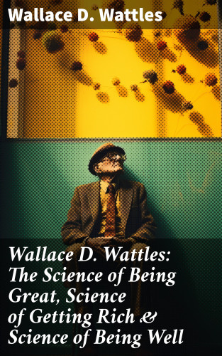 Wallace D. Wattles: Wallace D. Wattles: The Science of Being Great, Science of Getting Rich & Science of Being Well