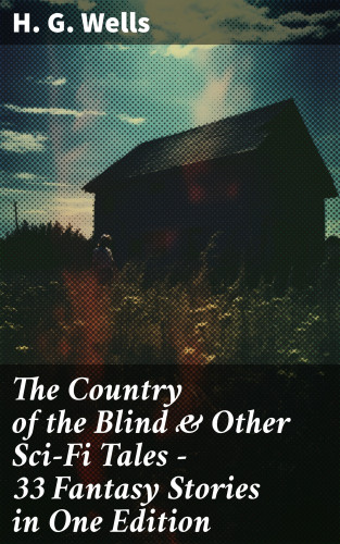 H. G. Wells: The Country of the Blind & Other Sci-Fi Tales - 33 Fantasy Stories in One Edition