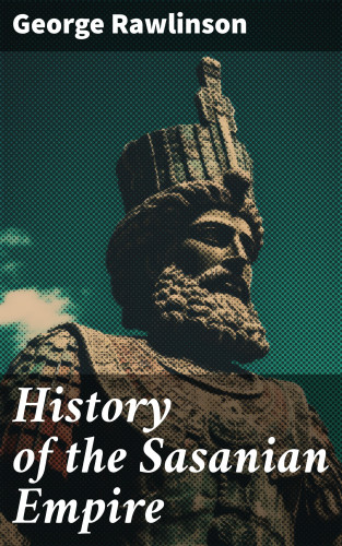George Rawlinson: History of the Sasanian Empire