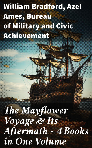 William Bradford, Azel Ames, Bureau of Military and Civic Achievement: The Mayflower Voyage & Its Aftermath – 4 Books in One Volume