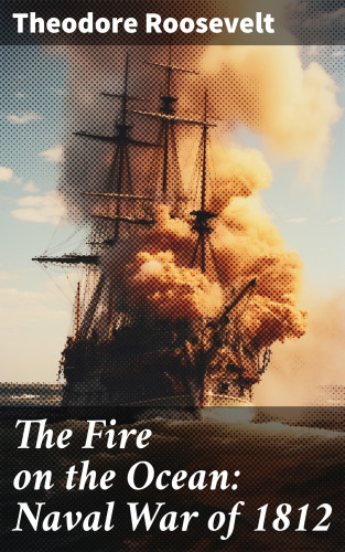Theodore Roosevelt: The Fire on the Ocean: Naval War of 1812
