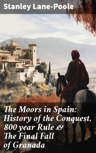 Stanley Lane-Poole: The Moors in Spain: History of the Conquest, 800 year Rule & The Final Fall of Granada