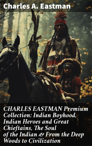 Charles A. Eastman: CHARLES EASTMAN Premium Collection: Indian Boyhood, Indian Heroes and Great Chieftains, The Soul of the Indian & From the Deep Woods to Civilization