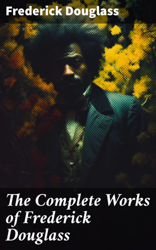 Frederick Douglass: The Complete Works of Frederick Douglass