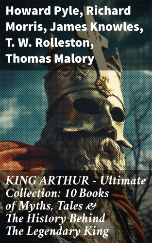 Howard Pyle, Richard Morris, James Knowles, T. W. Rolleston, Thomas Malory, Alfred Tennyson, Maude L. Radford: KING ARTHUR - Ultimate Collection: 10 Books of Myths, Tales & The History Behind The Legendary King