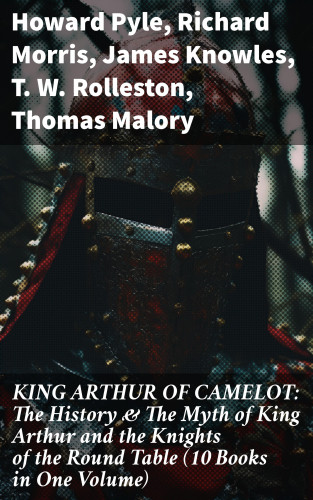 Howard Pyle, Richard Morris, James Knowles, T. W. Rolleston, Thomas Malory, Alfred Tennyson, Maude L. Radford: KING ARTHUR OF CAMELOT: The History & The Myth of King Arthur and the Knights of the Round Table (10 Books in One Volume)
