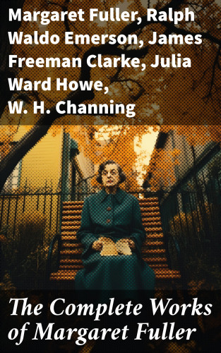 Margaret Fuller, Ralph Waldo Emerson, James Freeman Clarke, Julia Ward Howe, W. H. Channing: The Complete Works of Margaret Fuller