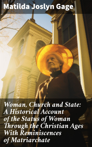 Matilda Joslyn Gage: Woman, Church and State: A Historical Account of the Status of Woman Through the Christian Ages With Reminiscences of Matriarchate