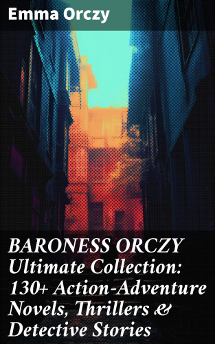 Emma Orczy: BARONESS ORCZY Ultimate Collection: 130+ Action-Adventure Novels, Thrillers & Detective Stories