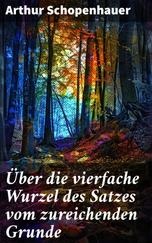 Arthur Schopenhauer: Über die vierfache Wurzel des Satzes vom zureichenden Grunde