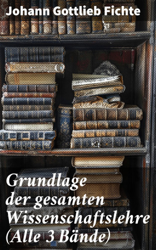 Johann Gottlieb Fichte: Grundlage der gesamten Wissenschaftslehre (Alle 3 Bände)