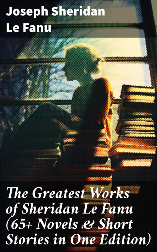 Joseph Sheridan Le Fanu: The Greatest Works of Sheridan Le Fanu (65+ Novels & Short Stories in One Edition)