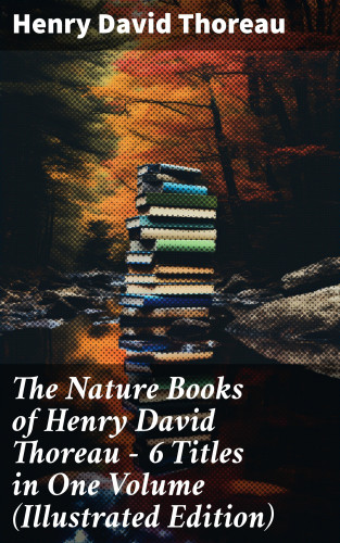 Henry David Thoreau: The Nature Books of Henry David Thoreau – 6 Titles in One Volume (Illustrated Edition)