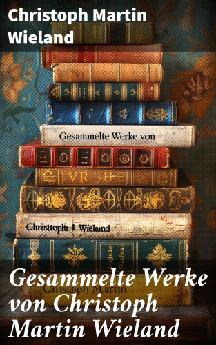 Christoph Martin Wieland: Gesammelte Werke von Christoph Martin Wieland