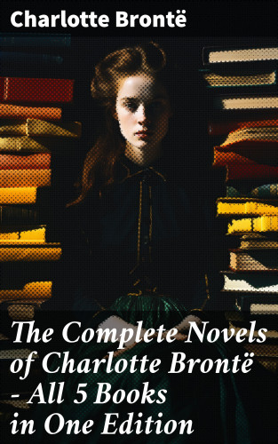 Charlotte Brontë: The Complete Novels of Charlotte Brontë – All 5 Books in One Edition