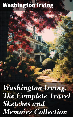 Washington Irving: Washington Irving: The Complete Travel Sketches and Memoirs Collection