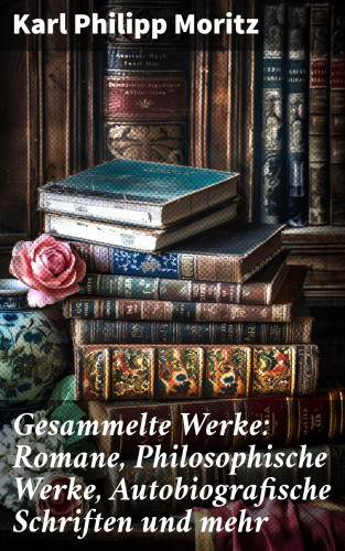Karl Philipp Moritz: Gesammelte Werke: Romane, Philosophische Werke, Autobiografische Schriften und mehr
