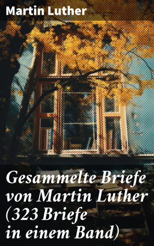 Martin Luther: Gesammelte Briefe von Martin Luther (323 Briefe in einem Band)