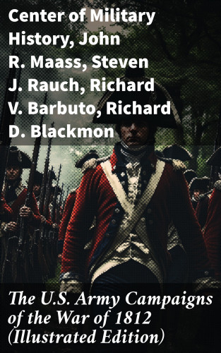 Center of Military History, John R. Maass, Steven J. Rauch, Richard V. Barbuto, Richard D. Blackmon, Charles P. Neimeyer, Joseph F. Stoltz III: The U.S. Army Campaigns of the War of 1812 (Illustrated Edition)