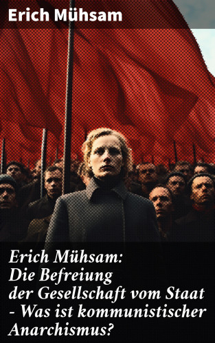 Erich Mühsam: Erich Mühsam: Die Befreiung der Gesellschaft vom Staat - Was ist kommunistischer Anarchismus?