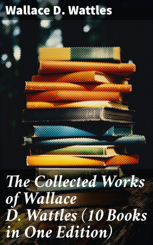 Wallace D. Wattles: The Collected Works of Wallace D. Wattles (10 Books in One Edition)