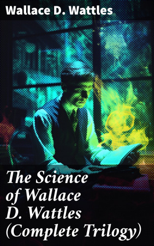 Wallace D. Wattles: The Science of Wallace D. Wattles (Complete Trilogy)