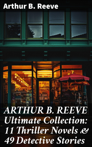 Arthur B. Reeve: ARTHUR B. REEVE Ultimate Collection: 11 Thriller Novels & 49 Detective Stories