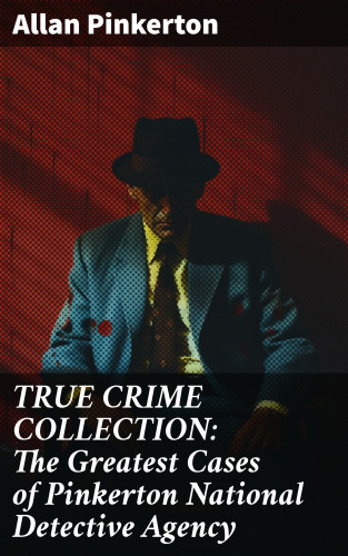 Allan Pinkerton: TRUE CRIME COLLECTION: The Greatest Cases of Pinkerton National Detective Agency