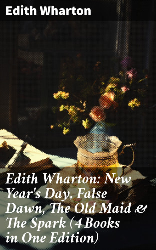 Edith Wharton: Edith Wharton: New Year's Day, False Dawn, The Old Maid & The Spark (4 Books in One Edition)