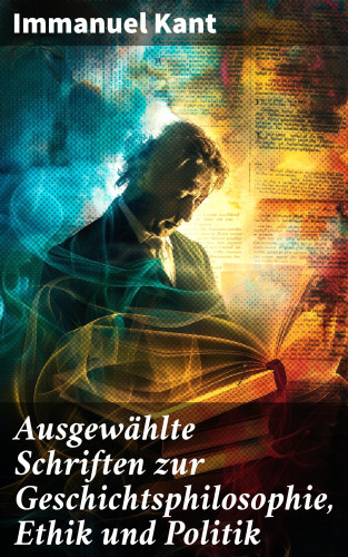 Immanuel Kant: Ausgewählte Schriften zur Geschichtsphilosophie, Ethik und Politik