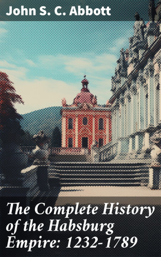 John S. C. Abbott: The Complete History of the Habsburg Empire: 1232-1789