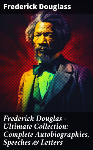 Frederick Douglass: Frederick Douglas - Ultimate Collection: Complete Autobiographies, Speeches & Letters
