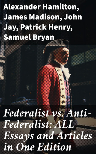 Alexander Hamilton, James Madison, John Jay, Patrick Henry, Samuel Bryan: Federalist vs. Anti-Federalist: ALL Essays and Articles in One Edition