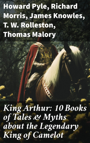 Howard Pyle, Richard Morris, James Knowles, T. W. Rolleston, Thomas Malory, Alfred Tennyson, Maude L. Radford: King Arthur: 10 Books of Tales & Myths about the Legendary King of Camelot
