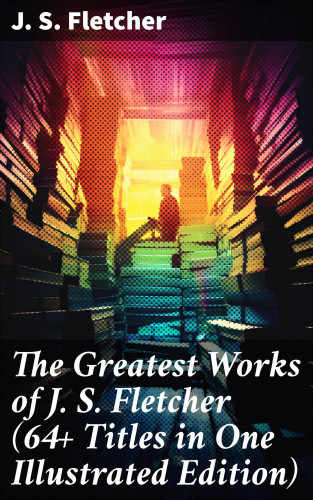 J. S. Fletcher: The Greatest Works of J. S. Fletcher (64+ Titles in One Illustrated Edition)