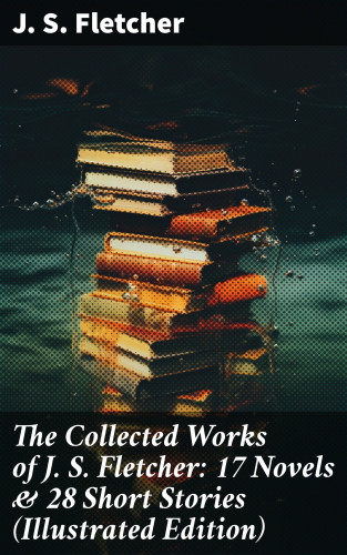 J. S. Fletcher: The Collected Works of J. S. Fletcher: 17 Novels & 28 Short Stories (Illustrated Edition)