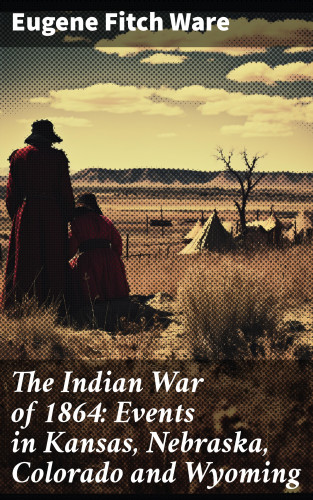 Eugene Fitch Ware: The Indian War of 1864: Events in Kansas, Nebraska, Colorado and Wyoming