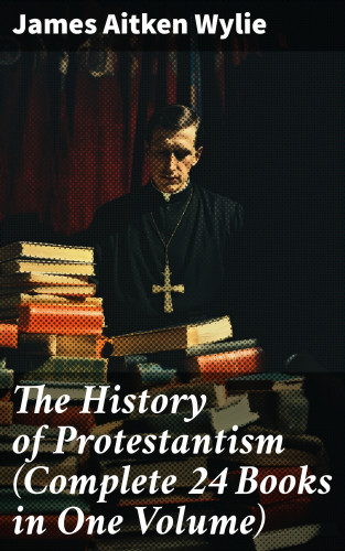 James Aitken Wylie: The History of Protestantism (Complete 24 Books in One Volume)
