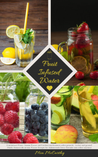 Mia McCarthy: Fruit Infused Water: Vitamin Wasser mit Früchten und Kräutern selbst gemacht - Lecker und gesund!