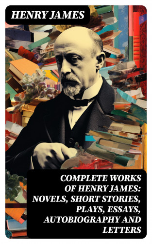 Henry James: Complete Works of Henry James: Novels, Short Stories, Plays, Essays, Autobiography and Letters