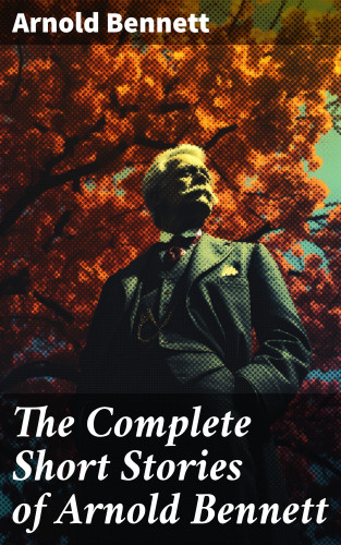 Arnold Bennett: The Complete Short Stories of Arnold Bennett