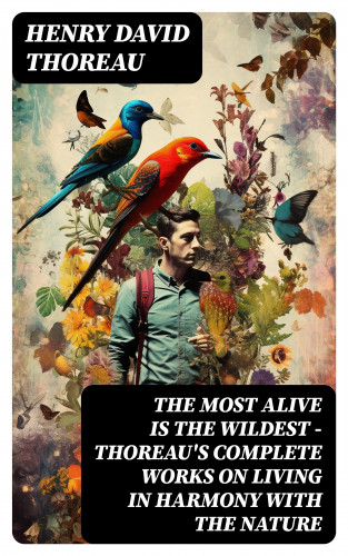 Henry David Thoreau: The Most Alive is the Wildest – Thoreau's Complete Works on Living in Harmony with the Nature