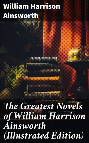 William Harrison Ainsworth: The Greatest Novels of William Harrison Ainsworth (Illustrated Edition)