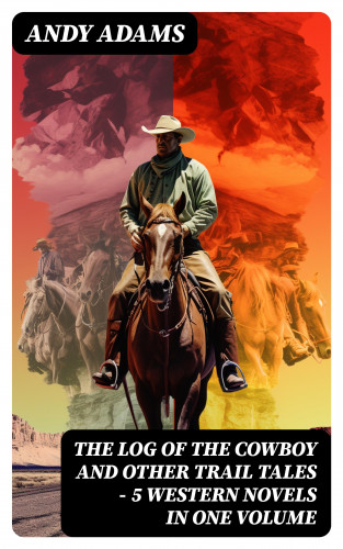 Andy Adams: The Log of the Cowboy and Other Trail Tales – 5 Western Novels in One Volume