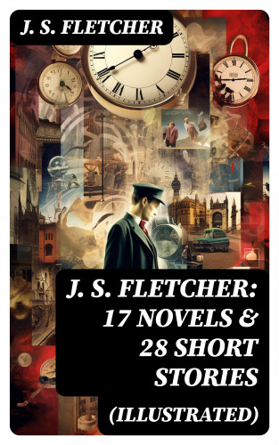 J. S. Fletcher: J. S. FLETCHER: 17 Novels & 28 Short Stories (Illustrated)