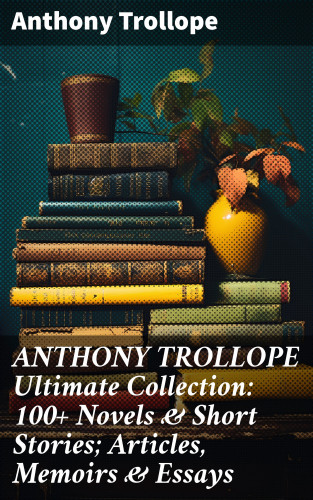 Anthony Trollope: ANTHONY TROLLOPE Ultimate Collection: 100+ Novels & Short Stories; Articles, Memoirs & Essays
