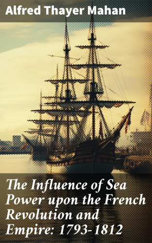 Alfred Thayer Mahan: The Influence of Sea Power upon the French Revolution and Empire: 1793-1812