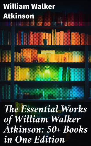 William Walker Atkinson: The Essential Works of William Walker Atkinson: 50+ Books in One Edition